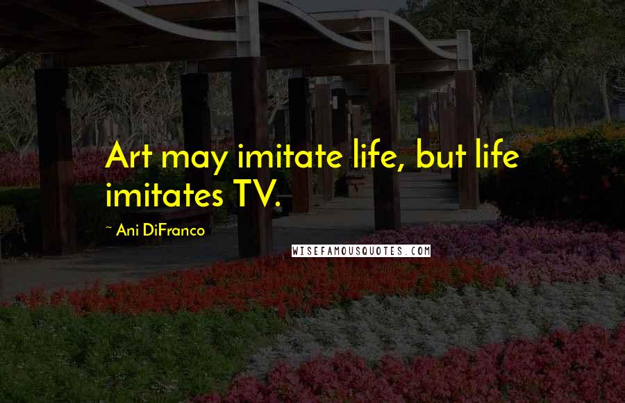 Ani DiFranco quotes: Art may imitate life, but life imitates TV.