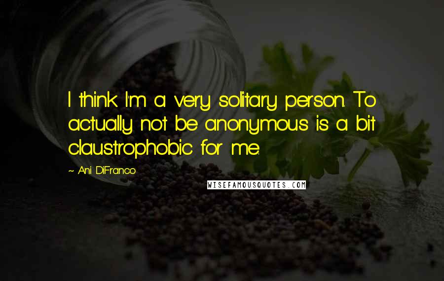 Ani DiFranco quotes: I think I'm a very solitary person. To actually not be anonymous is a bit claustrophobic for me.