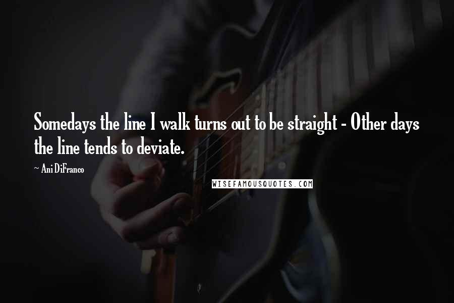 Ani DiFranco quotes: Somedays the line I walk turns out to be straight - Other days the line tends to deviate.