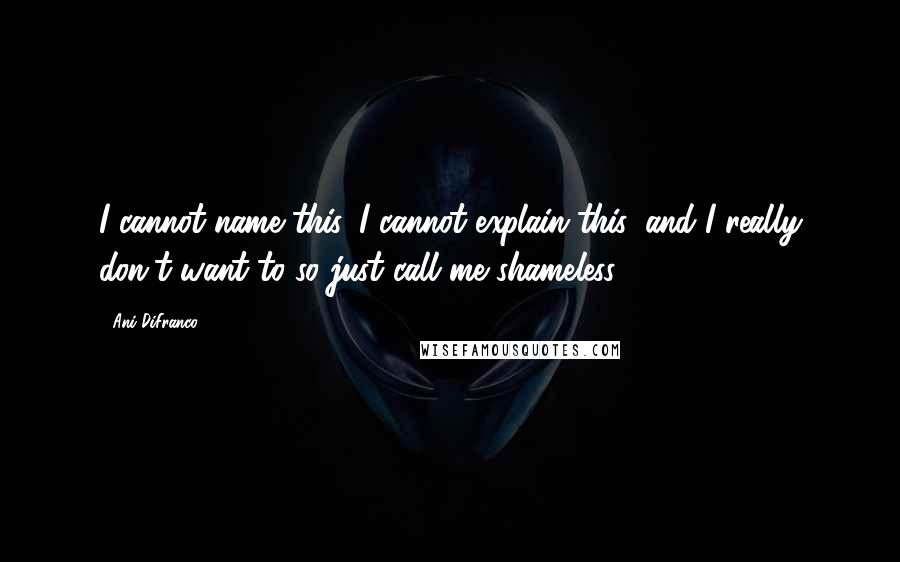 Ani DiFranco quotes: I cannot name this, I cannot explain this, and I really don't want to so just call me shameless.