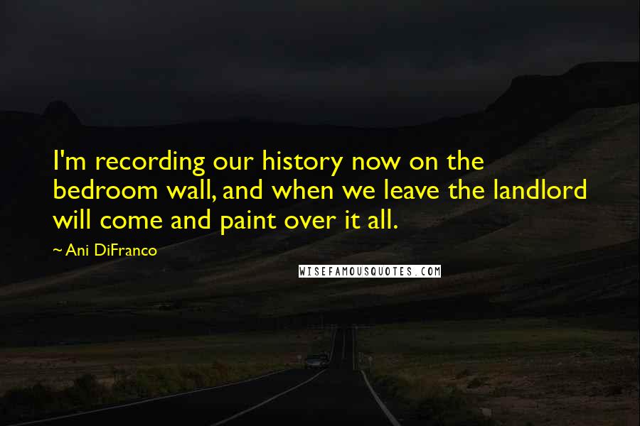 Ani DiFranco quotes: I'm recording our history now on the bedroom wall, and when we leave the landlord will come and paint over it all.