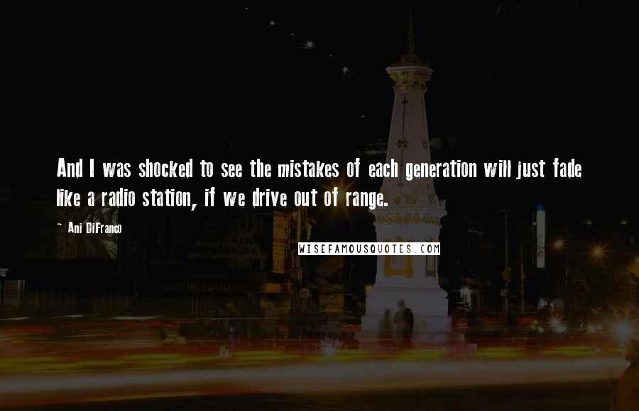 Ani DiFranco quotes: And I was shocked to see the mistakes of each generation will just fade like a radio station, if we drive out of range.