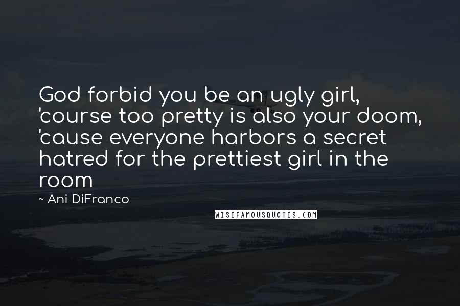 Ani DiFranco quotes: God forbid you be an ugly girl, 'course too pretty is also your doom, 'cause everyone harbors a secret hatred for the prettiest girl in the room Ani DiFranco quotes: God forbid you be an ugly girl, 'course too pretty is also your doom, 'cause everyone harbors a secret hatred for the prettiest girl in the room
