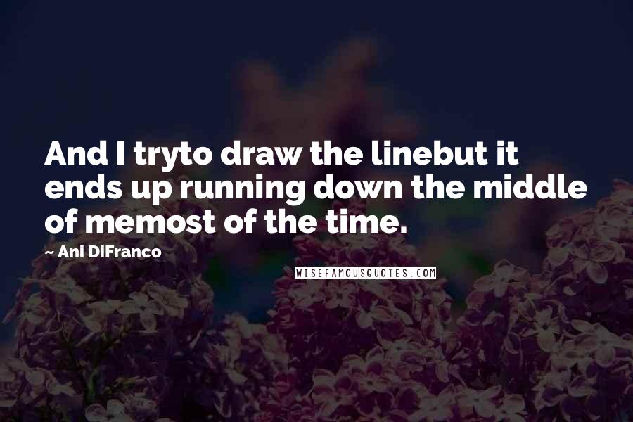 Ani DiFranco quotes: And I tryto draw the linebut it ends up running down the middle of memost of the time.