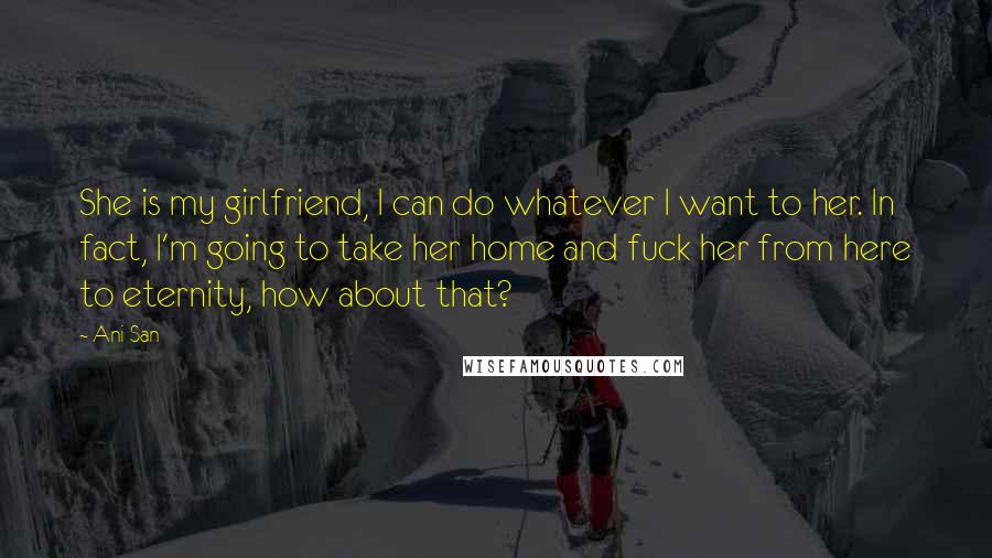 Ani San quotes: She is my girlfriend, I can do whatever I want to her. In fact, I'm going to take her home and fuck her from here to eternity, how about that? Ani San quotes: She is my girlfriend, I can do whatever I want to her. In fact, I'm going to take her home and fuck her from here to eternity, how about that?
