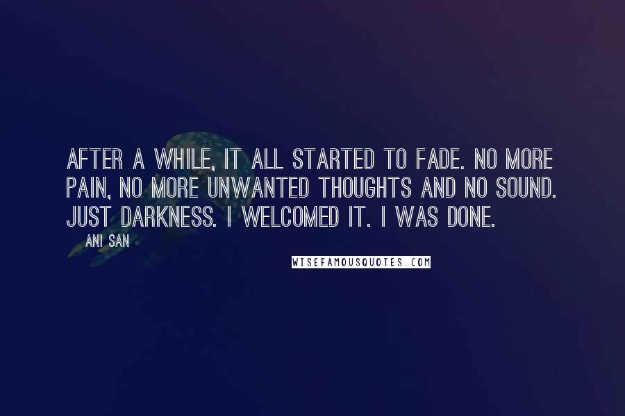Ani San quotes: After a while, it all started to fade. No more pain, no more unwanted thoughts and no sound. Just darkness. I welcomed it. I was done. Ani San quotes: After a while, it all started to fade. No more pain, no more unwanted thoughts and no sound. Just darkness. I welcomed it. I was done.