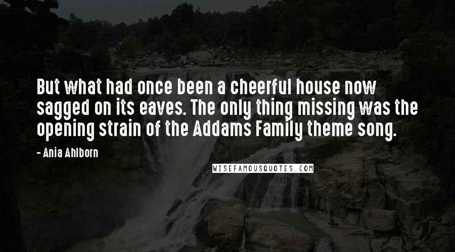 Ania Ahlborn quotes: But what had once been a cheerful house now sagged on its eaves. The only thing missing was the opening strain of the Addams Family theme song. Ania Ahlborn quotes: But what had once been a cheerful house now sagged on its eaves. The only thing missing was the opening strain of the Addams Family theme song.