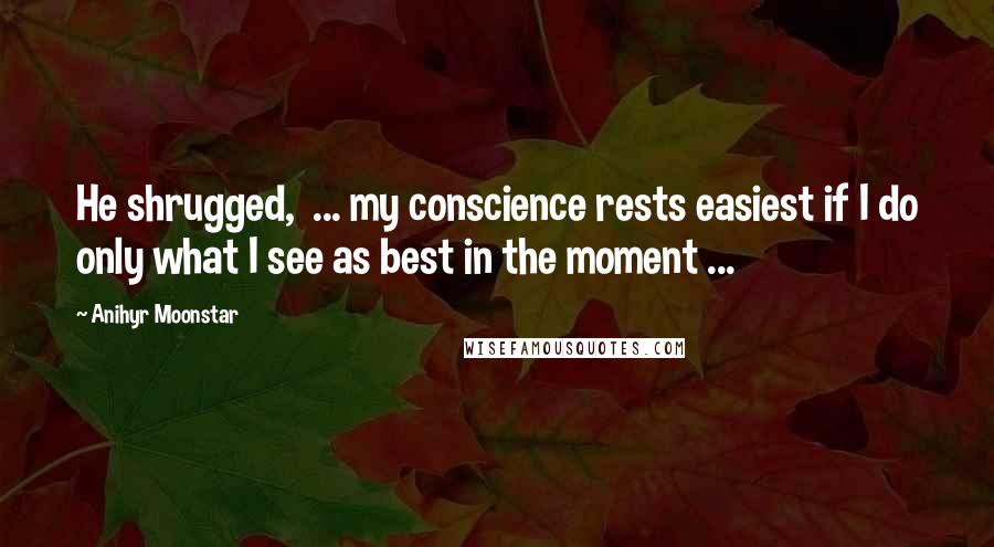 Anihyr Moonstar quotes: He shrugged, ... my conscience rests easiest if I do only what I see as best in the moment ...