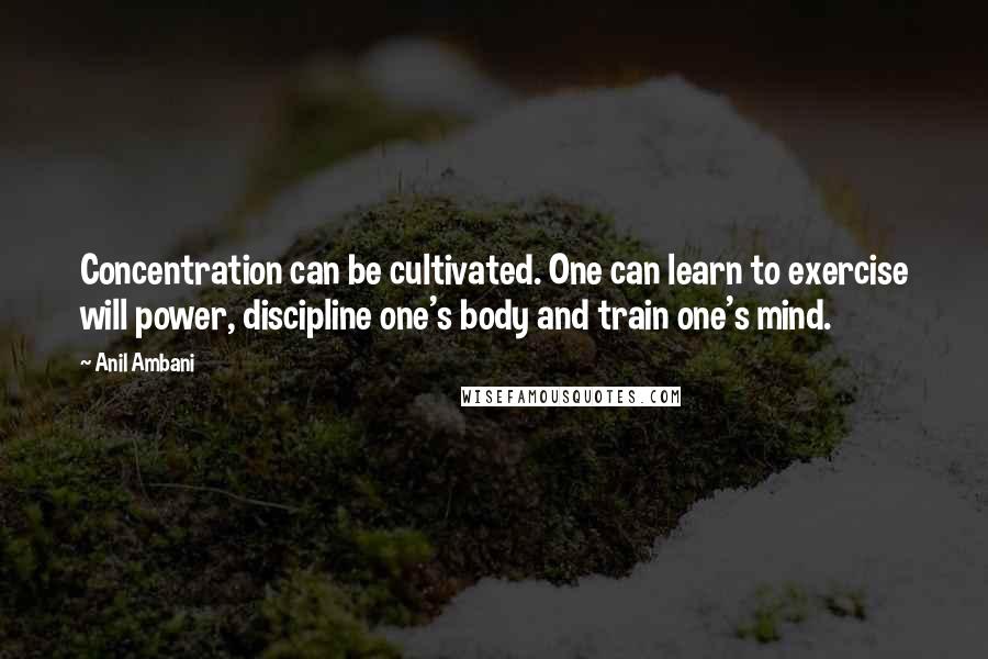 Anil Ambani quotes: Concentration can be cultivated. One can learn to exercise will power, discipline one's body and train one's mind. Anil Ambani quotes: Concentration can be cultivated. One can learn to exercise will power, discipline one's body and train one's mind.