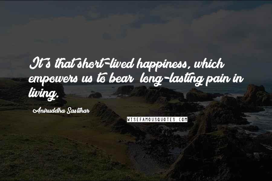 Aniruddha Sastikar quotes: It's that short-lived happiness, which empowers us to bear; long-lasting pain in living.