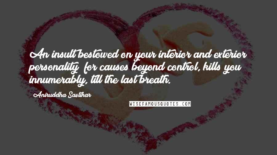 Aniruddha Sastikar quotes: An insult bestowed on your interior and exterior personality; for causes beyond control, kills you innumerably, till the last breath. Aniruddha Sastikar quotes: An insult bestowed on your interior and exterior personality; for causes beyond control, kills you innumerably, till the last breath.