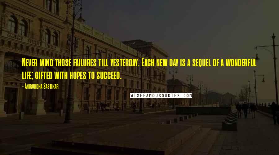 Aniruddha Sastikar quotes: Never mind those failures till yesterday. Each new day is a sequel of a wonderful life; gifted with hopes to succeed.