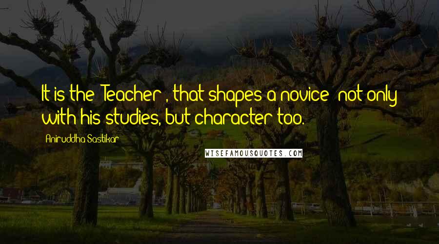 Aniruddha Sastikar quotes: It is the 'Teacher', that shapes a novice; not only with his studies, but character too.