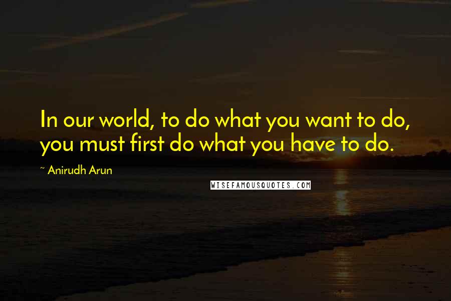 Anirudh Arun quotes: In our world, to do what you want to do, you must first do what you have to do.