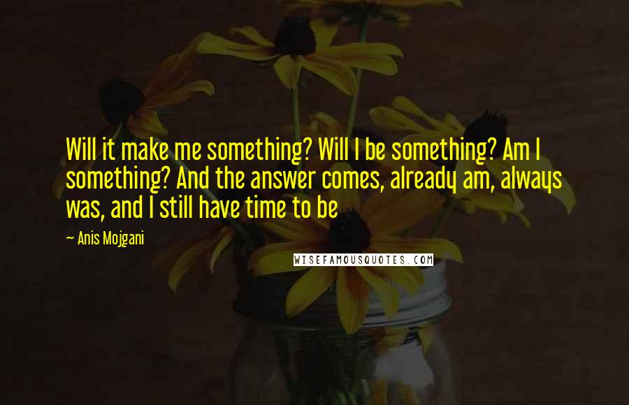 Anis Mojgani quotes: Will it make me something? Will I be something? Am I something? And the answer comes, already am, always was, and I still have time to be