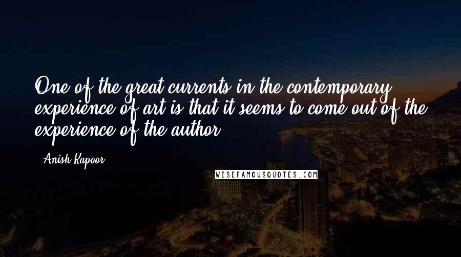 Anish Kapoor quotes: One of the great currents in the contemporary experience of art is that it seems to come out of the experience of the author.