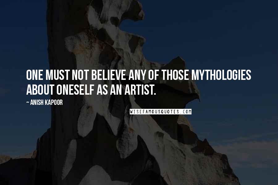 Anish Kapoor quotes: One must not believe any of those mythologies about oneself as an artist.