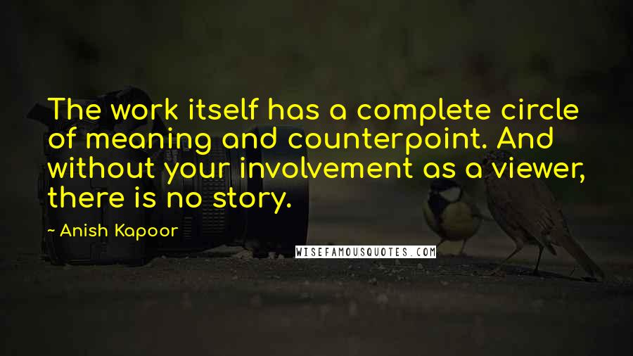 Anish Kapoor quotes: The work itself has a complete circle of meaning and counterpoint. And without your involvement as a viewer, there is no story. Anish Kapoor quotes: The work itself has a complete circle of meaning and counterpoint. And without your involvement as a viewer, there is no story.