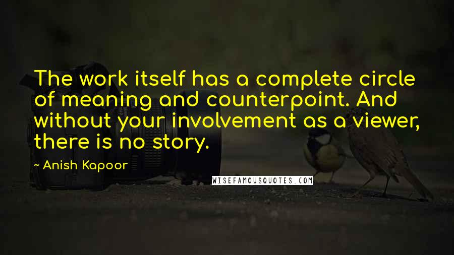 Anish Kapoor quotes: The work itself has a complete circle of meaning and counterpoint. And without your involvement as a viewer, there is no story.