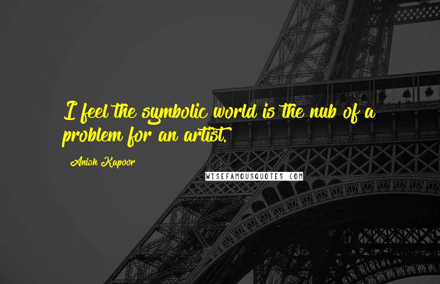 Anish Kapoor quotes: I feel the symbolic world is the nub of a problem for an artist.