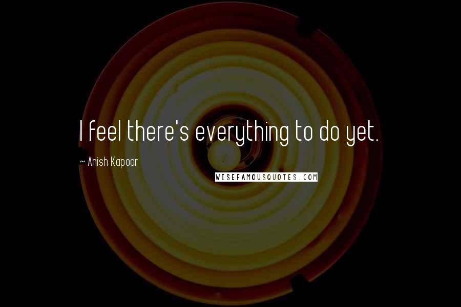 Anish Kapoor quotes: I feel there's everything to do yet.