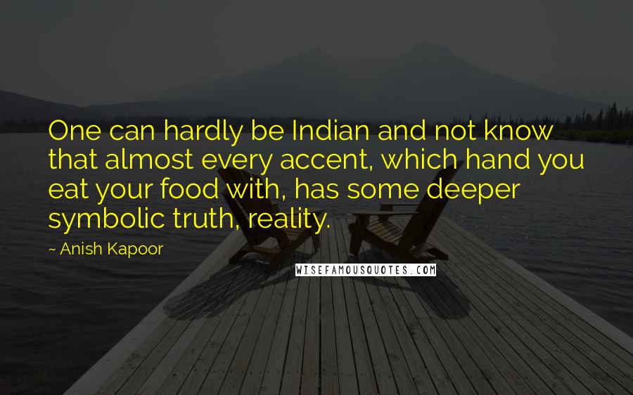 Anish Kapoor quotes: One can hardly be Indian and not know that almost every accent, which hand you eat your food with, has some deeper symbolic truth, reality.