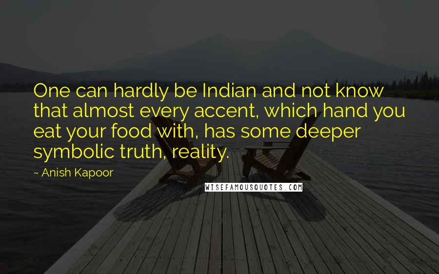 Anish Kapoor quotes: One can hardly be Indian and not know that almost every accent, which hand you eat your food with, has some deeper symbolic truth, reality. Anish Kapoor quotes: One can hardly be Indian and not know that almost every accent, which hand you eat your food with, has some deeper symbolic truth, reality.