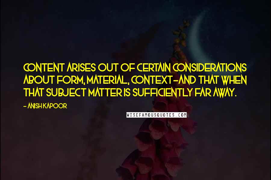 Anish Kapoor quotes: Content arises out of certain considerations about form, material, context-and that when that subject matter is sufficiently far away.