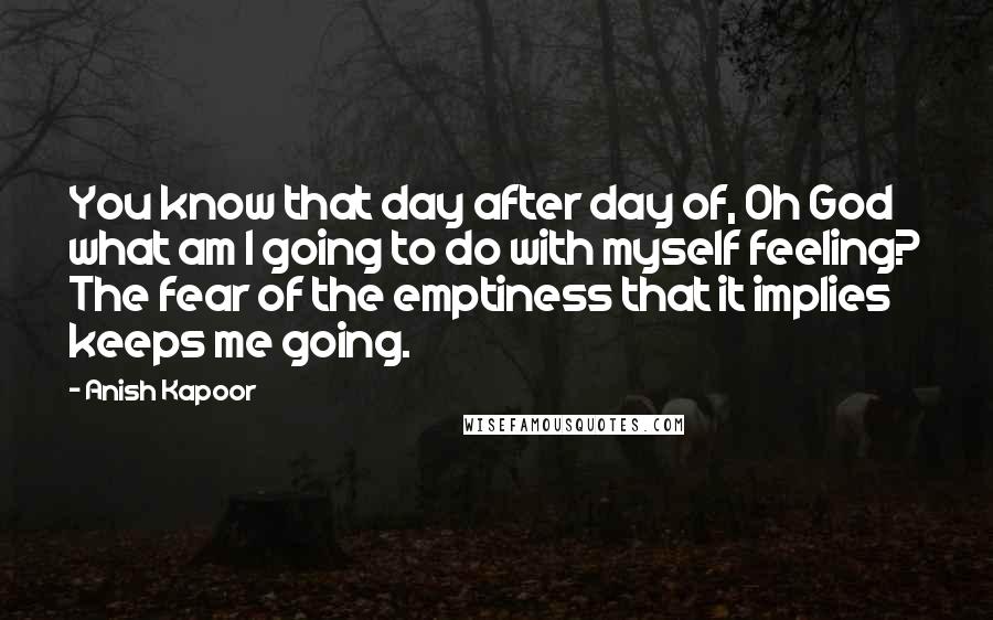 Anish Kapoor quotes: You know that day after day of, Oh God what am I going to do with myself feeling? The fear of the emptiness that it implies keeps me going.