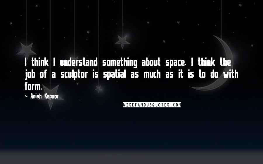 Anish Kapoor quotes: I think I understand something about space. I think the job of a sculptor is spatial as much as it is to do with form. Anish Kapoor quotes: I think I understand something about space. I think the job of a sculptor is spatial as much as it is to do with form.