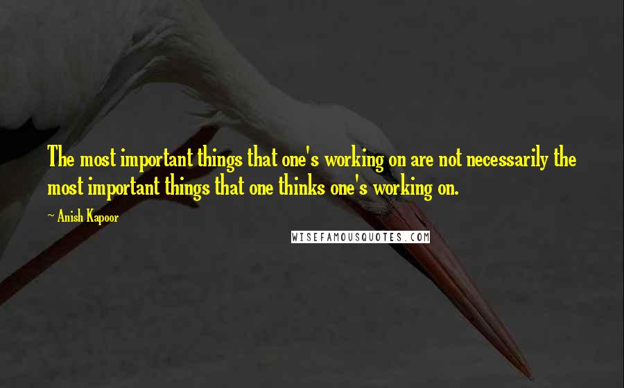 Anish Kapoor quotes: The most important things that one's working on are not necessarily the most important things that one thinks one's working on. Anish Kapoor quotes: The most important things that one's working on are not necessarily the most important things that one thinks one's working on.
