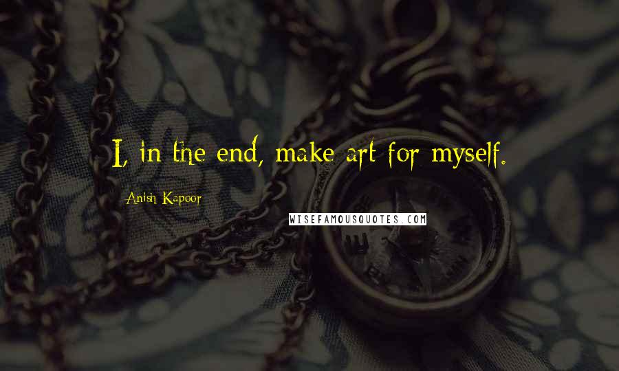 Anish Kapoor quotes: I, in the end, make art for myself.