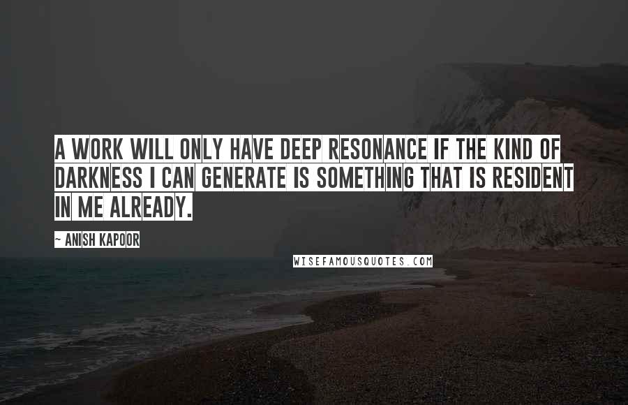 Anish Kapoor quotes: A work will only have deep resonance if the kind of darkness I can generate is something that is resident in me already. Anish Kapoor quotes: A work will only have deep resonance if the kind of darkness I can generate is something that is resident in me already.