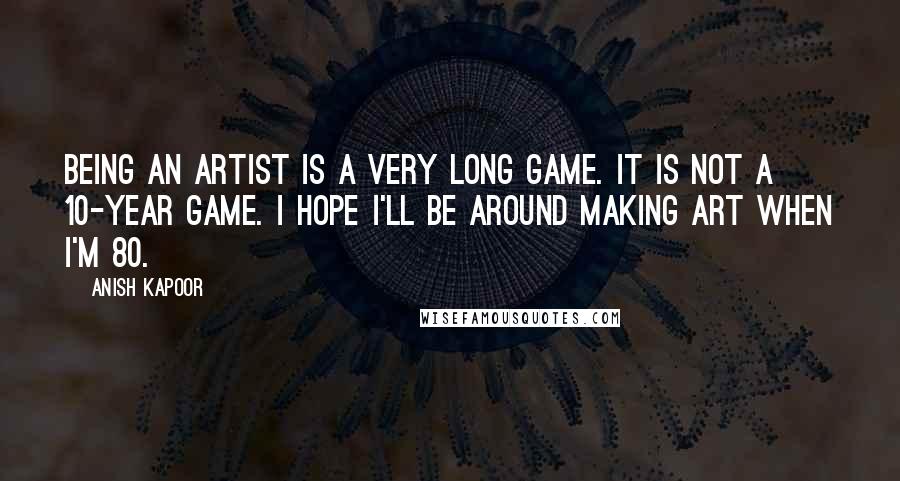 Anish Kapoor quotes: Being an artist is a very long game. It is not a 10-year game. I hope I'll be around making art when I'm 80. Anish Kapoor quotes: Being an artist is a very long game. It is not a 10-year game. I hope I'll be around making art when I'm 80.