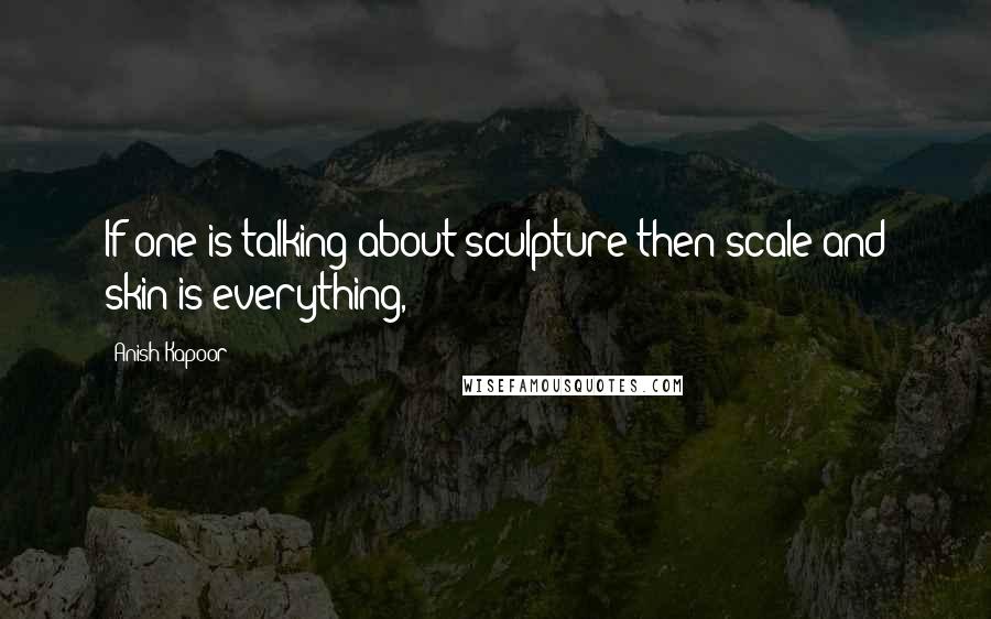 Anish Kapoor quotes: If one is talking about sculpture then scale and skin is everything,