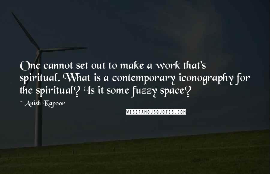 Anish Kapoor quotes: One cannot set out to make a work that's spiritual. What is a contemporary iconography for the spiritual? Is it some fuzzy space? Anish Kapoor quotes: One cannot set out to make a work that's spiritual. What is a contemporary iconography for the spiritual? Is it some fuzzy space?