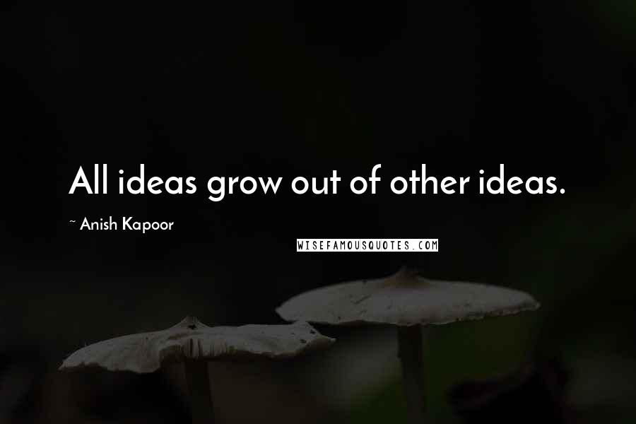 Anish Kapoor quotes: All ideas grow out of other ideas.
