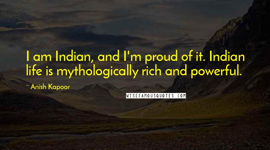 Anish Kapoor quotes: I am Indian, and I'm proud of it. Indian life is mythologically rich and powerful.