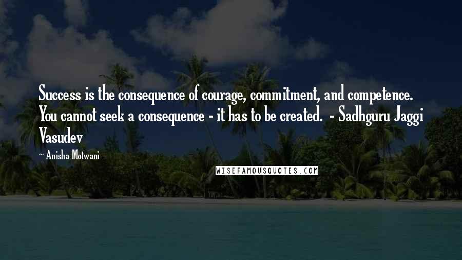 Anisha Motwani quotes: Success is the consequence of courage, commitment, and competence. You cannot seek a consequence - it has to be created. - Sadhguru Jaggi Vasudev