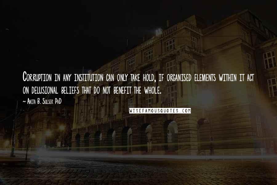 Anita B. Sulser PhD quotes: Corruption in any institution can only take hold, if organised elements within it act on delusional beliefs that do not benefit the whole.