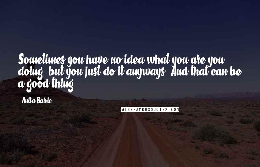 Anita Babic quotes: Sometimes you have no idea what you are you doing, but you just do it anyways. And that can be a good thing