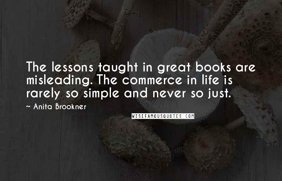 Anita Brookner quotes: The lessons taught in great books are misleading. The commerce in life is rarely so simple and never so just. Anita Brookner quotes: The lessons taught in great books are misleading. The commerce in life is rarely so simple and never so just.