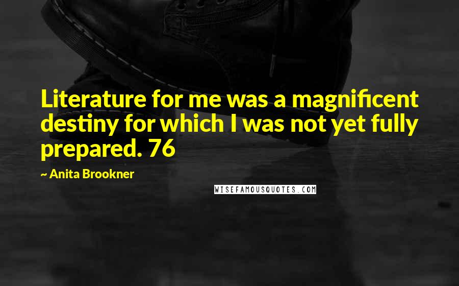 Anita Brookner quotes: Literature for me was a magnificent destiny for which I was not yet fully prepared. 76