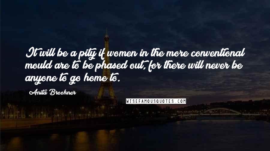 Anita Brookner quotes: It will be a pity if women in the more conventional mould are to be phased out, for there will never be anyone to go home to. Anita Brookner quotes: It will be a pity if women in the more conventional mould are to be phased out, for there will never be anyone to go home to.