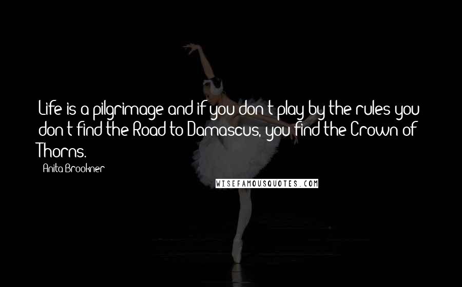 Anita Brookner quotes: Life is a pilgrimage and if you don't play by the rules you don't find the Road to Damascus, you find the Crown of Thorns. Anita Brookner quotes: Life is a pilgrimage and if you don't play by the rules you don't find the Road to Damascus, you find the Crown of Thorns.
