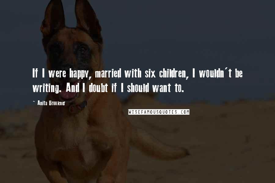 Anita Brookner quotes: If I were happy, married with six children, I wouldn't be writing. And I doubt if I should want to.