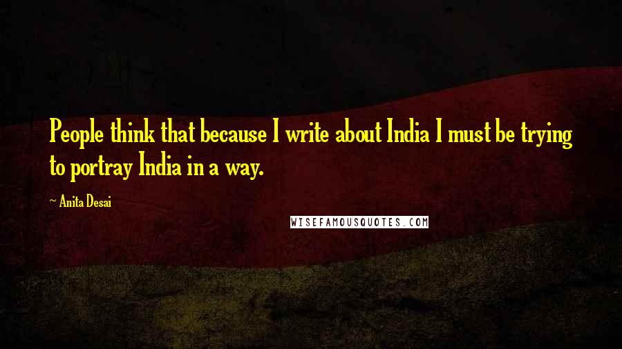 Anita Desai quotes: People think that because I write about India I must be trying to portray India in a way.
