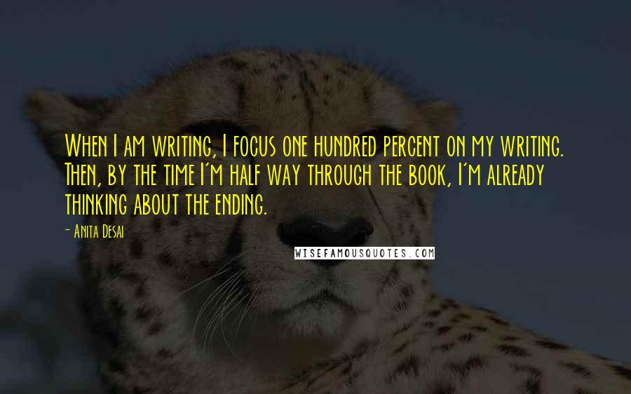 Anita Desai quotes: When I am writing, I focus one hundred percent on my writing. Then, by the time I'm half way through the book, I'm already thinking about the ending.