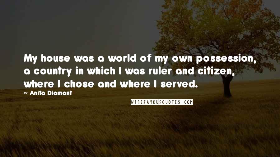 Anita Diamant quotes: My house was a world of my own possession, a country in which I was ruler and citizen, where I chose and where I served. Anita Diamant quotes: My house was a world of my own possession, a country in which I was ruler and citizen, where I chose and where I served.