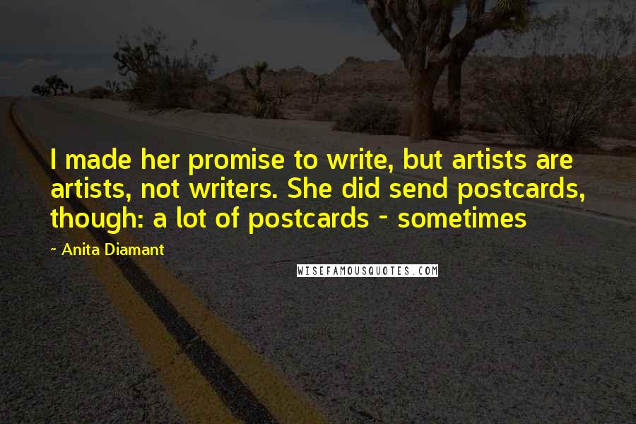 Anita Diamant quotes: I made her promise to write, but artists are artists, not writers. She did send postcards, though: a lot of postcards - sometimes Anita Diamant quotes: I made her promise to write, but artists are artists, not writers. She did send postcards, though: a lot of postcards - sometimes